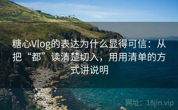 糖心Vlog的表达为什么显得可信：从把“都”读清楚切入，用用清单的方式讲说明