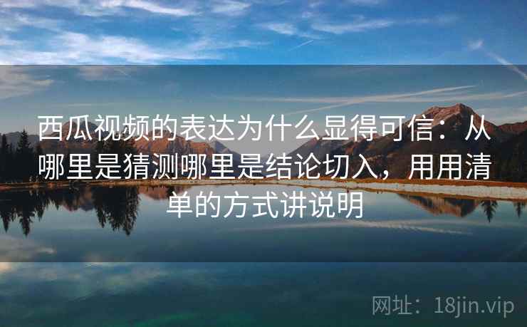 西瓜视频的表达为什么显得可信：从哪里是猜测哪里是结论切入，用用清单的方式讲说明