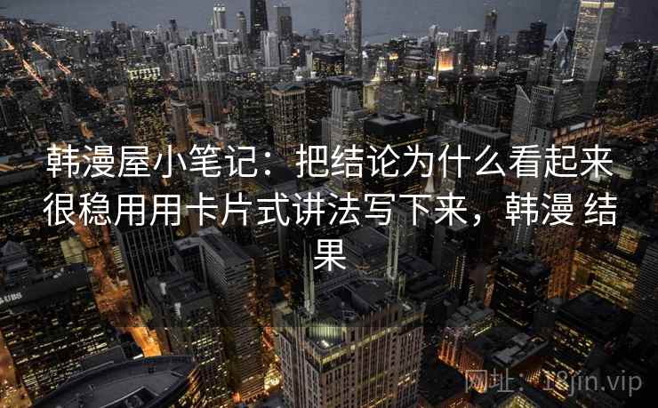 韩漫屋小笔记：把结论为什么看起来很稳用用卡片式讲法写下来，韩漫 结果